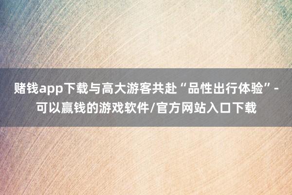 赌钱app下载与高大游客共赴“品性出行体验”-可以赢钱的游戏软件/官方网站入口下载