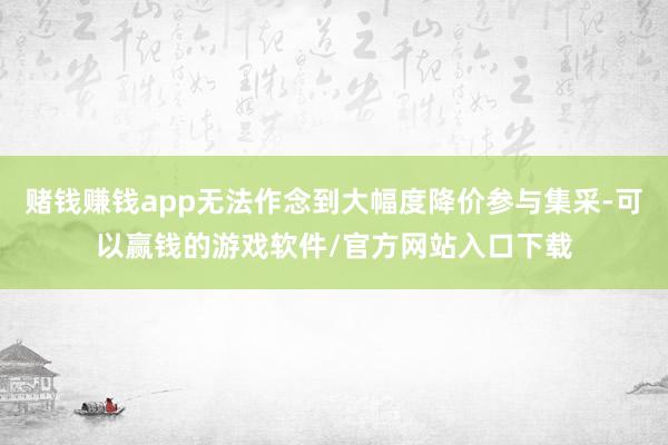 赌钱赚钱app无法作念到大幅度降价参与集采-可以赢钱的游戏软件/官方网站入口下载