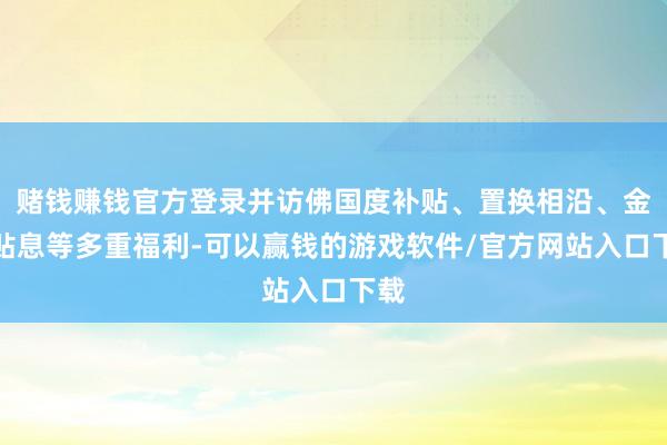 赌钱赚钱官方登录并访佛国度补贴、置换相沿、金融贴息等多重福利-可以赢钱的游戏软件/官方网站入口下载
