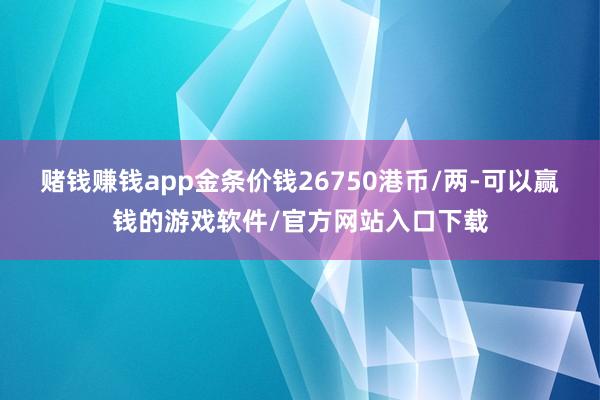 赌钱赚钱app金条价钱26750港币/两-可以赢钱的游戏软件/官方网站入口下载
