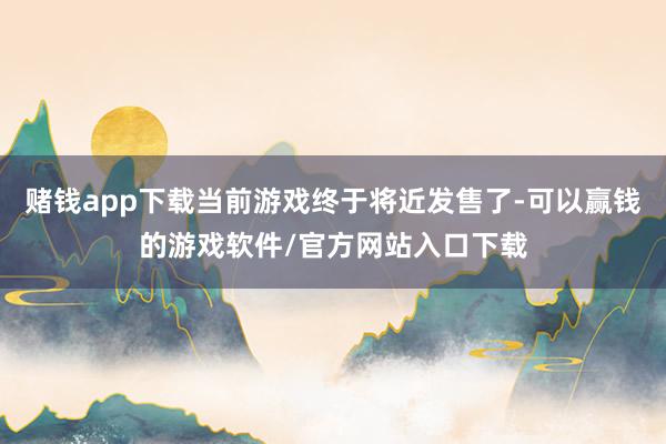 赌钱app下载当前游戏终于将近发售了-可以赢钱的游戏软件/官方网站入口下载