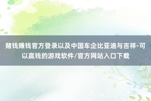 赌钱赚钱官方登录以及中国车企比亚迪与吉祥-可以赢钱的游戏软件/官方网站入口下载