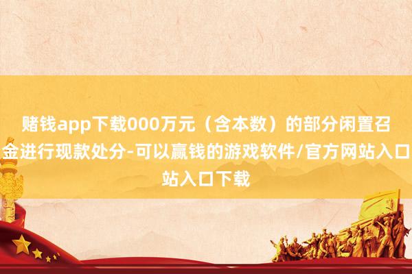 赌钱app下载000万元(含本数)的部分闲置召募资金进行现款处分-可以赢钱的游戏软件/官方网站入口下载