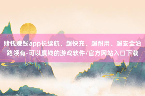赌钱赚钱app长续航、超快充、超耐用、超安全沿路领有-可以赢钱的游戏软件/官方网站入口下载
