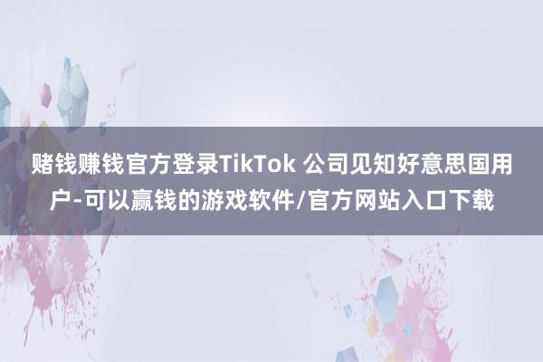 赌钱赚钱官方登录TikTok 公司见知好意思国用户-可以赢钱的游戏软件/官方网站入口下载
