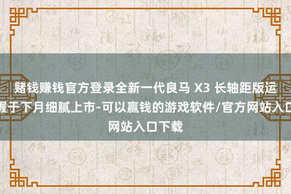 赌钱赚钱官方登录全新一代良马 X3 长轴距版运筹帷幄于下月细腻上市-可以赢钱的游戏软件/官方网站入口下载