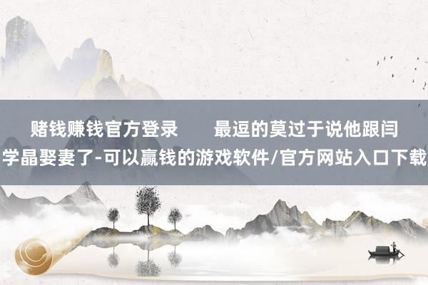 赌钱赚钱官方登录 最逗的莫过于说他跟闫学晶娶妻了-可以赢钱的游戏软件/官方网站入口下载