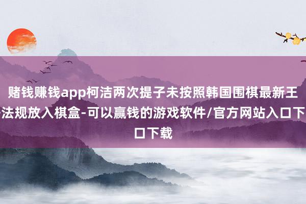赌钱赚钱app柯洁两次提子未按照韩国围棋最新王法法规放入棋盒-可以赢钱的游戏软件/官方网站入口下载