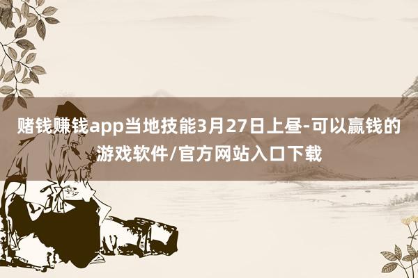 赌钱赚钱app当地技能3月27日上昼-可以赢钱的游戏软件/官方网站入口下载