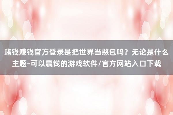 赌钱赚钱官方登录是把世界当憨包吗？无论是什么主题-可以赢钱的游戏软件/官方网站入口下载