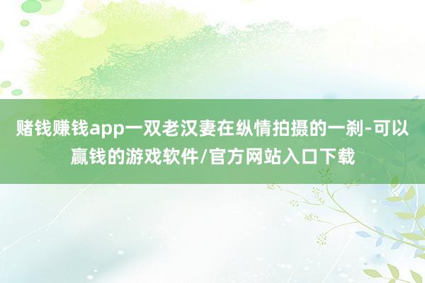 赌钱赚钱app一双老汉妻在纵情拍摄的一刹-可以赢钱的游戏软件/官方网站入口下载