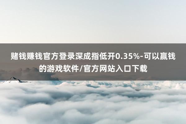 赌钱赚钱官方登录深成指低开0.35%-可以赢钱的游戏软件/官方网站入口下载