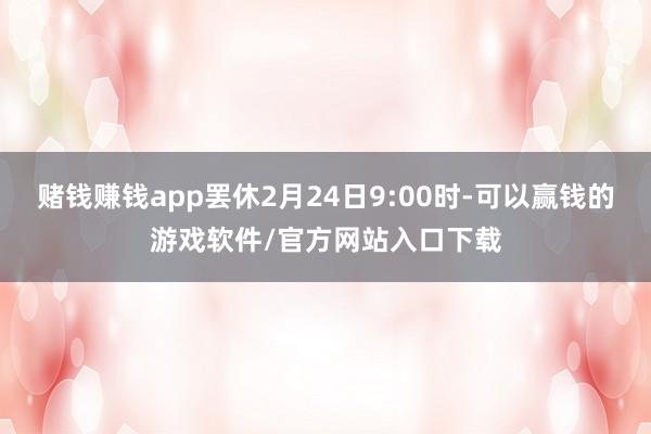赌钱赚钱app罢休2月24日9:00时-可以赢钱的游戏软件/官方网站入口下载