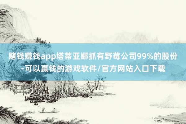 赌钱赚钱app塔蒂亚娜抓有野莓公司99%的股份-可以赢钱的游戏软件/官方网站入口下载