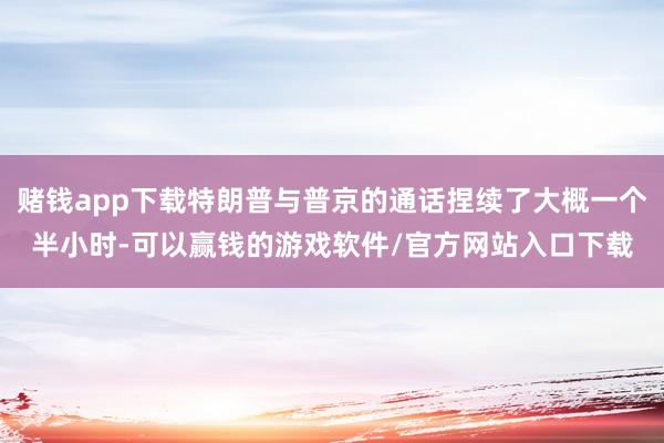 赌钱app下载特朗普与普京的通话捏续了大概一个半小时-可以赢钱的游戏软件/官方网站入口下载