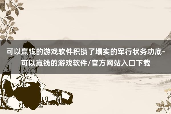 可以赢钱的游戏软件积攒了塌实的军行状务功底-可以赢钱的游戏软件/官方网站入口下载