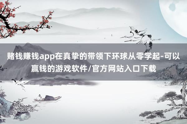 赌钱赚钱app在真挚的带领下环球从零学起-可以赢钱的游戏软件/官方网站入口下载
