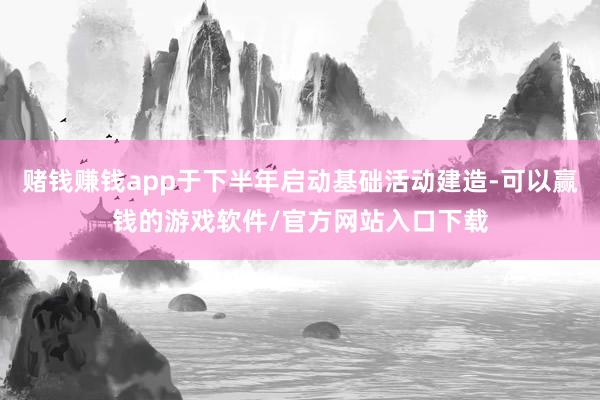 赌钱赚钱app于下半年启动基础活动建造-可以赢钱的游戏软件/官方网站入口下载