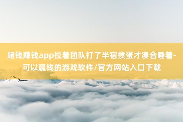 赌钱赚钱app拉着团队打了半宿掼蛋才凑合睡着-可以赢钱的游戏软件/官方网站入口下载