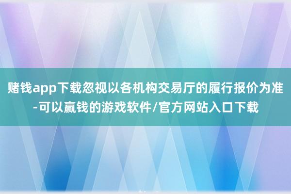 赌钱app下载忽视以各机构交易厅的履行报价为准-可以赢钱的游戏软件/官方网站入口下载