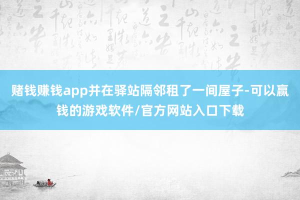 赌钱赚钱app并在驿站隔邻租了一间屋子-可以赢钱的游戏软件/官方网站入口下载