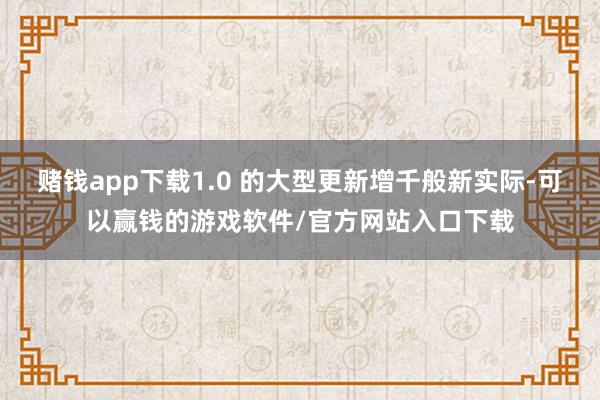 赌钱app下载1.0 的大型更新增千般新实际-可以赢钱的游戏软件/官方网站入口下载