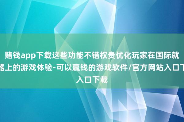 赌钱app下载这些功能不错权贵优化玩家在国际就业器上的游戏体验-可以赢钱的游戏软件/官方网站入口下载