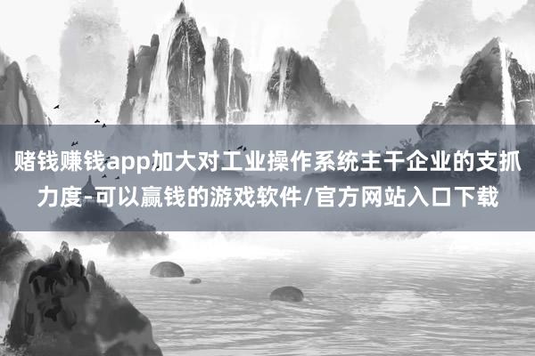 赌钱赚钱app加大对工业操作系统主干企业的支抓力度-可以赢钱的游戏软件/官方网站入口下载