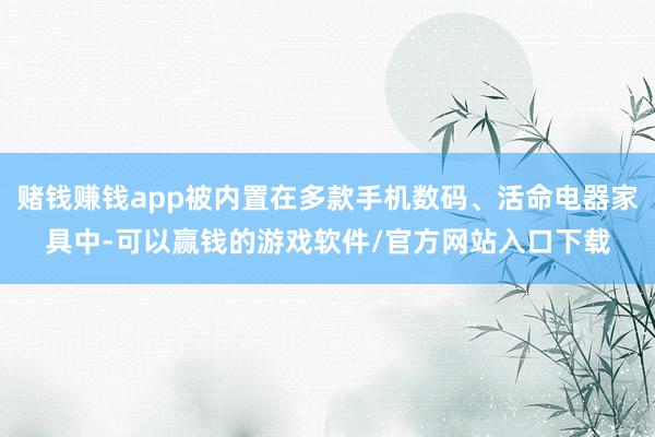 赌钱赚钱app被内置在多款手机数码、活命电器家具中-可以赢钱的游戏软件/官方网站入口下载