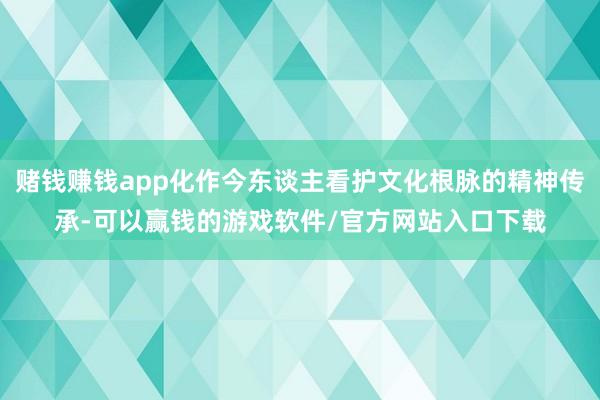 赌钱赚钱app化作今东谈主看护文化根脉的精神传承-可以赢钱的游戏软件/官方网站入口下载