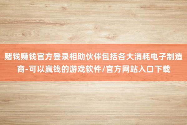 赌钱赚钱官方登录相助伙伴包括各大消耗电子制造商-可以赢钱的游戏软件/官方网站入口下载