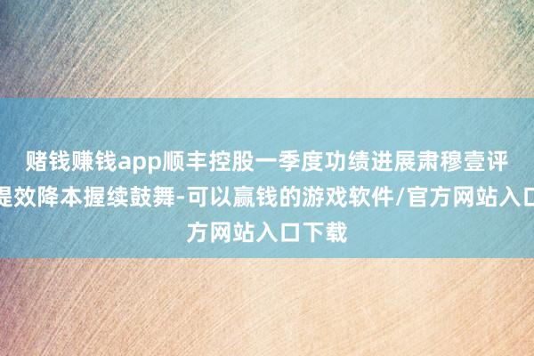 赌钱赚钱app顺丰控股一季度功绩进展肃穆壹评级：提效降本握续鼓舞-可以赢钱的游戏软件/官方网站入口下载