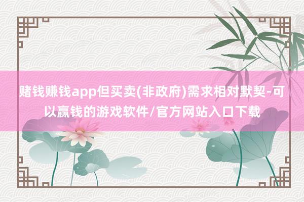 赌钱赚钱app但买卖(非政府)需求相对默契-可以赢钱的游戏软件/官方网站入口下载
