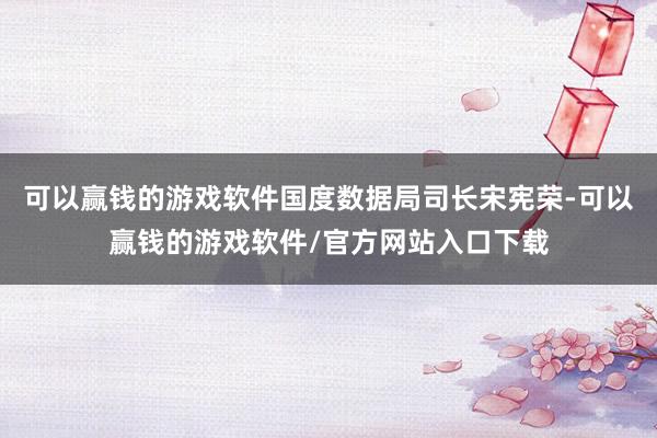 可以赢钱的游戏软件国度数据局司长宋宪荣-可以赢钱的游戏软件/官方网站入口下载