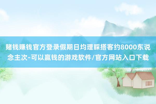 赌钱赚钱官方登录假期日均理睬搭客约8000东说念主次-可以赢钱的游戏软件/官方网站入口下载