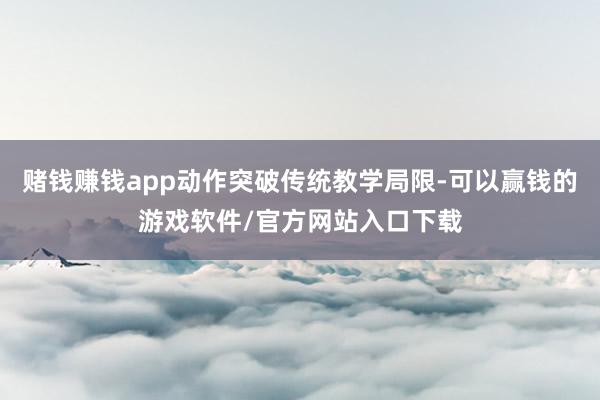赌钱赚钱app动作突破传统教学局限-可以赢钱的游戏软件/官方网站入口下载