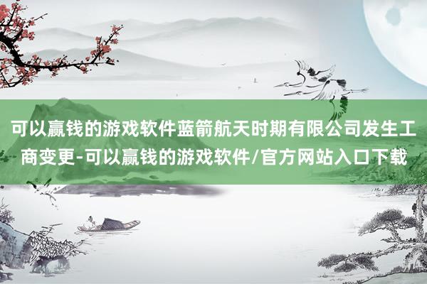 可以赢钱的游戏软件蓝箭航天时期有限公司发生工商变更-可以赢钱的游戏软件/官方网站入口下载