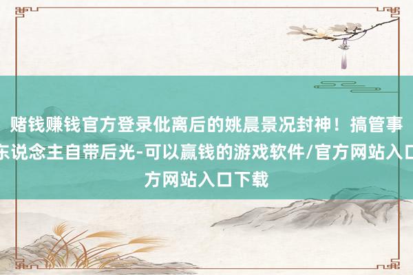 赌钱赚钱官方登录仳离后的姚晨景况封神！搞管事的女东说念主自带后光-可以赢钱的游戏软件/官方网站入口下载