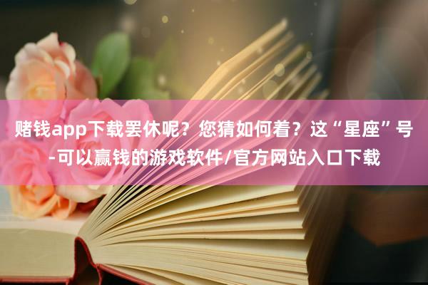赌钱app下载罢休呢？您猜如何着？这“星座”号-可以赢钱的游戏软件/官方网站入口下载