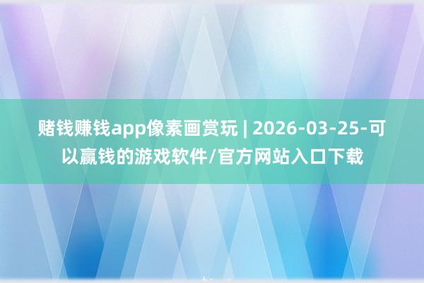 赌钱赚钱app像素画赏玩 | 2026-03-25-可以赢钱的游戏软件/官方网站入口下载