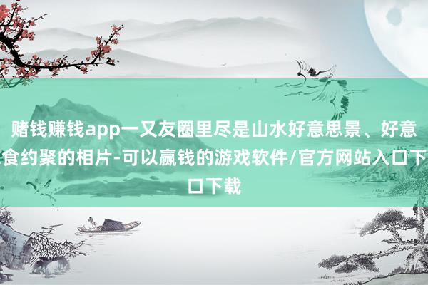赌钱赚钱app一又友圈里尽是山水好意思景、好意思食约聚的相片-可以赢钱的游戏软件/官方网站入口下载