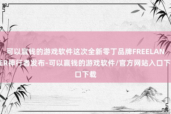 可以赢钱的游戏软件这次全新零丁品牌FREELANDER神行者发布-可以赢钱的游戏软件/官方网站入口下载