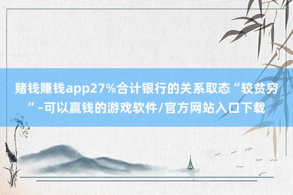 赌钱赚钱app27%合计银行的关系取态“较贫穷”-可以赢钱的游戏软件/官方网站入口下载