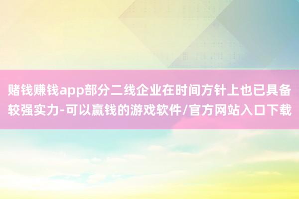 赌钱赚钱app部分二线企业在时间方针上也已具备较强实力-可以赢钱的游戏软件/官方网站入口下载