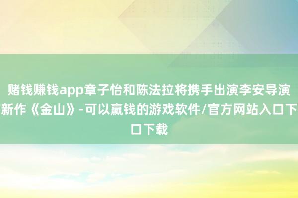 赌钱赚钱app章子怡和陈法拉将携手出演李安导演的新作《金山》-可以赢钱的游戏软件/官方网站入口下载