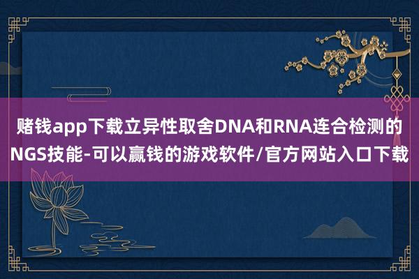 赌钱app下载立异性取舍DNA和RNA连合检测的NGS技能-可以赢钱的游戏软件/官方网站入口下载
