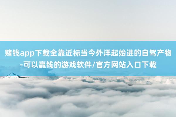 赌钱app下载全靠近标当今外洋起始进的自驾产物-可以赢钱的游戏软件/官方网站入口下载