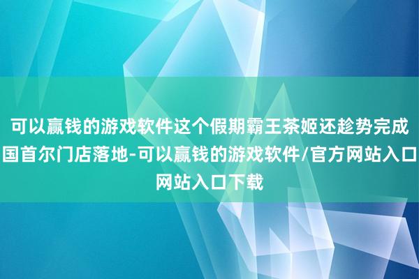 可以赢钱的游戏软件这个假期霸王茶姬还趁势完成了韩国首尔门店落地-可以赢钱的游戏软件/官方网站入口下载