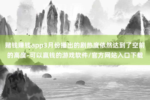 赌钱赚钱app3月份播出的剧热度依然达到了空前的高度-可以赢钱的游戏软件/官方网站入口下载