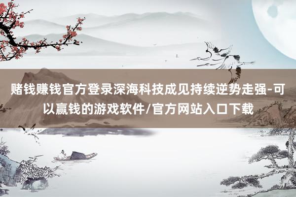 赌钱赚钱官方登录深海科技成见持续逆势走强-可以赢钱的游戏软件/官方网站入口下载